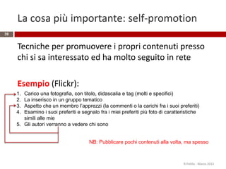 La cosa più importante: self-promotion
Tecniche per promuovere i propri contenuti presso
chi si sa interessato ed ha molto seguito in rete
Esempio (Flickr):
R.Polillo - Marzo 2015
39
1. Carico una fotografia, con titolo, didascalia e tag (molti e specifici)
2. La inserisco in un gruppo tematico
3. Aspetto che un membro l’apprezzi (la commenti o la carichi fra i suoi preferiti)
4. Esamino i suoi preferiti e segnalo fra i miei preferiti più foto di caratteristiche
simili alle mie
5. Gli autori verranno a vedere chi sono
NB: Pubblicare pochi contenuti alla volta, ma spesso
 