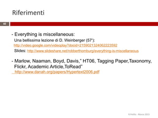Riferimenti
40
R.Polillo - Marzo 2015
- Everything is miscellaneous:
Una bellissima lezione di D. Weinberger (57'):
http://video.google.com/videoplay?docid=2159021324062223592
Slides: http://www.slideshare.net/robberthomburg/everything-is-miscellaneous
- Marlow, Naaman, Boyd, Davis,” HT06, Tagging Paper,Taxonomy,
Flickr, Academic Article,ToRead”
http://www.danah.org/papers/Hypertext2006.pdf
 