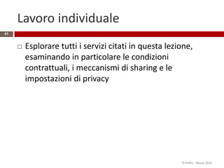 Lavoro individuale
 Esplorare tutti i servizi citati in questa lezione,
esaminando in particolare le condizioni
contrattuali, i meccanismi di sharing e le
impostazioni di privacy
R.Polillo - Marzo 2015
41
 