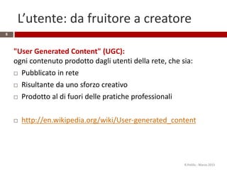 L’utente: da fruitore a creatore
6
"User Generated Content" (UGC):
ogni contenuto prodotto dagli utenti della rete, che sia:
 Pubblicato in rete
 Risultante da uno sforzo creativo
 Prodotto al di fuori delle pratiche professionali
 http://en.wikipedia.org/wiki/User-generated_content
R.Polillo - Marzo 2015
 