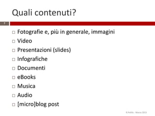 Quali contenuti?
 Fotografie e, più in generale, immagini
 Video
 Presentazioni (slides)
 Infografiche
 Documenti
 eBooks
 Musica
 Audio
 [micro]blog post
R.Polillo - Marzo 2015
7
 