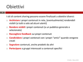 Obiettivi
I siti di content sharing possono essere finalizzati a obiettivi diversi:
 Archiviare i propri contenuti in rete, [eventualmente] rendendoli
visibili (a tutti o solo ad alcuni utenti)
 Rendere visibili i propri contenuti (a un pubblico generale o
selezionato)
 Raccogliere feedback sui propri contenuti
 Condividere i propri contenuti con i propri “amici” quando vengono
creati
 Segnalare contenuti, anche prodotti da altri
 Partecipare a gruppi interessati a contenuti specifici
R.Polillo - Marzo 2015
8
 