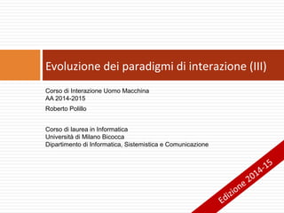 Corso di Interazione Uomo Macchina
AA 2014-2015
Roberto Polillo
Corso di laurea in Informatica
Università di Milano Bicocca
Dipartimento di Informatica, Sistemistica e Comunicazione
Evoluzione dei paradigmi di interazione (III)
Edizione 2014-15
 