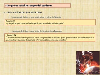  ES UNA SEÑAL DEL JUICIO DE DIOS
• La sangre de Cristo es una señal sobre el juicio de Satanás
• La sangre de Cristo es una señal del juicio sobre el pecado.
Juan 16:11
.«y de juicio, por cuanto el príncipe de este mundo ha sido juzgado"
1 Pedro 2:24
Él mismo llevó nuestros pecados en su cuerpo sobre el madero, para que nosotros, estando muertos a
los pecados, vivamos a la justicia. ¡Por su herida habéis sido sanados!
¿De qué es señal la sangre del cordero?
 