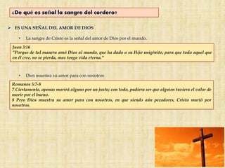 ¿De qué es señal la sangre del cordero?
 ES UNA SEÑAL DEL AMOR DE DIOS
• La sangre de Cristo es la señal del amor de Dios por el mundo.
Juan 3:16
"Porque de tal manera amó Dios al mundo, que ha dado a su Hijo unigénito, para que todo aquel que
en él cree, no se pierda, mas tenga vida eterna."
Romanos 5:7-8
7 Ciertamente, apenas morirá alguno por un justo; con todo, pudiera ser que alguien tuviera el valor de
morir por el bueno.
8 Pero Dios muestra su amor para con nosotros, en que siendo aún pecadores, Cristo murió por
nosotros.
• Dios muestra su amor para con nosotros
 