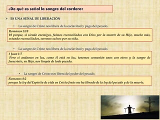 ¿De qué es señal la sangre del cordero?
 ES UNA SEÑAL DE LIBERACIÓN
• La sangre de Cristo nos libera de la esclavitud y paga del pecado.
• La sangre de Cristo nos libera del poder del pecado.
Romanos 5:10
10 porque, si siendo enemigos, fuimos reconciliados con Dios por la muerte de su Hijo, mucho más,
estando reconciliados, seremos salvos por su vida.
1 Juan 1:7
Pero si andamos en luz, como él está en luz, tenemos comunión unos con otros y la sangre de
Jesucristo, su Hijo, nos limpia de todo pecado.
• La sangre de Cristo nos libera de la esclavitud y paga del pecado.
Romanos 8:2
porque la ley del Espíritu de vida en Cristo Jesús me ha librado de la ley del pecado y de la muerte.
 