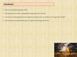 Conclusión
 Sin fe es imposible agradar a Dios.
 Sin la justicia de Cristo es imposible escapar de la ira de Dios.
 Así como los primogénitos de los egipcios murieron por no confiar en la sangre del cordero
 Así ocurrirá con los hombres que no confían en la sangre de Cristo
 