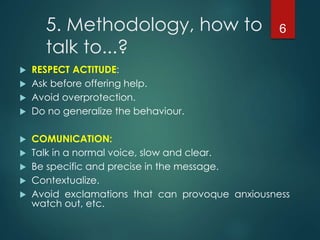 5. Methodology, how to
talk to...?
 RESPECT ACTITUDE:
 Ask before offering help.
 Avoid overprotection.
 Do no generalize the behaviour.
 COMUNICATION:
 Talk in a normal voice, slow and clear.
 Be specific and precise in the message.
 Contextualize.
 Avoid exclamations that can provoque anxiousness
watch out, etc.
6
 