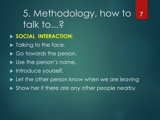 5. Methodology, how to
talk to...?
 SOCIAL INTERACTION:
 Talking to the face.
 Go towards the person.
 Use the person’s name.
 Introduce yourself.
 Let the other person know when we are leaving
 Show her if there are any other people nearby
7
 