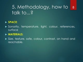 5. Methodology, how to
talk to...?
 SPACE:
 Sonority, temperature, light, colour, references,
surface
 MATERIALS:
 Size, texture, safe, colour, contrast, on hand and
reachable.
8
 