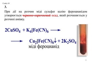 3.
При дії на розчин міді сульфат калію фероцианідом
утворюється червоно-коричневий осад, який розчиняється у
розчині аміаку.
10
2CuSO4 + K4[Fe(CN)6
Cu2[Fe(CN)6 + 2K2SО4
міді фероцианід
Слайд 10
 