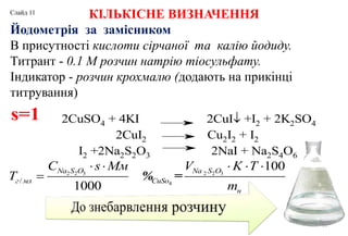 11
КІЛЬКІСНЕ ВИЗНАЧЕННЯ
Йодометрія за замісником
В присутності кислоти сірчаної та калію йодиду.
Титрант - 0.1 М розчин натрію тіосульфату.
Індикатор - розчин крохмалю (додають на прикінці
титрування)
2CuSO4 + 4KI 2CuI +I2 + 2K2SO4
2CuI2 Cu2I2 + I2
I2 +2Na2S2O3 2NaI + Na2S4O6
s=1
2 2 3 2 2 3
4/
100
1000
% =
Na S O Na S O
г мл CuSo
н
C s Mм V K T
T
m
    

Слайд 11
 