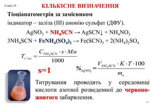 КІЛЬКІСНЕ ВИЗНАЧЕННЯ
Тіоціанатометрія за замісником
індикатор – заліза (III) амонію сульфат (ДФУ).
19
4
/
1000
NH SCN
г мл
C s Mм
T
 

s=1
4
3
100
% =
NH SCN
AgNO
н
V K T
m
  
Титрування проводять у середовищі
кислоти азотної розведенної до червоно-
жовтого забарвлення.
AgNO3 + NH4SCN → AgSCN↓ + NH4NO3
3NH4SCN + FeNH4(SO4)2 → Fe(SCN)3 + 2(NH4)2SO4
Слайд 19
 