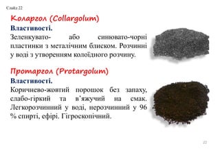 22
Коларгол (Collargolum)
Властивості.
Зеленкувато- або синювато-чорні
пластинки з металічним блиском. Розчинні
у воді з утворенням колоїдного розчину.
Протаргол (Protargolum)
Властивості.
Коричнево-жовтий порошок без запаху,
слабо-гіркий та в’яжучий на смак.
Легкорозчинний у воді, нерозчинний у 96
% спирті, ефірі. Гігроскопічний.
Слайд 22
 
