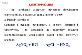23
ІДЕНТИФІКАЦІЯ
1. При нагріванні лікарської речовини відбувається
обвуглювання, з’являється запах паленого рогу.
2. Реакція на срібло:
залишок 1 реакции розчиняють у кислоті нітратній і
фільтрують. При додаванні до фільтрату кислоти
хлористоводневої утворюється білий осад аргентуму
хлориду:
AgNO3 + HCl → AgCl↓ + HNO3
Слайд 23
 