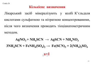 26
Кількісне визначення
Лікарський засіб мінералізують у колбі К’єльдаля
кислотами сульфатною та нітратною концентрованими,
після чого визначення проводять тіоціанатометричним
методом.
AgNO3 + NH4SCN → AgSCN + NH4NO3
3NH4SCN + FeNH4(SO4)2 → Fe(SCN)3 + 2(NH4)2SO4
s=1
Слайд 26
 