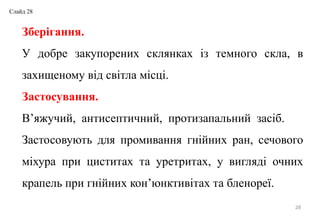 28
Зберігання.
У добре закупорених склянках із темного скла, в
захищеному від світла місці.
Застосування.
В’яжучий, антисептичний, протизапальний засіб.
Застосовують для промивання гнійних ран, сечового
міхура при циститах та уретритах, у вигляді очних
крапель при гнійних кон’юнктивітах та бленореї.
Слайд 28
 