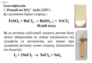 Ідентифікація
1. Реакції на SO4
2- (а,b) (ДФУ).
а) з розчином барію хлориду :
31
b) до розчину субстанції додають розчин йоду
жовте забарвлення не зникає (відмінність від
сульфітів та дитионітів), але зникає при
додаванні розчину олова хлориду (відмінність
від йодатів):
FeSO4 + BaCI2 → BaSO4 ↓ + FeCI2
білий осад
I2 + 2SnCl2  SnCl4 + SnI4
Слайд 31
 