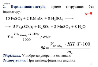2. Перманганатометрія, пряме титрування без
індикатору.
Зберігання. У добре закупорених склянках.
Застосування. При залізодефіцитних анеміях
34
4
100
%
KMnO
н
V KП T
m
  

s=5
4
1000
KMnOСм s Мм
Т ; г/мл
 

Слайд 34
 