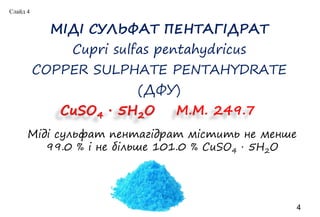 МІДІ СУЛЬФАТ ПЕНТАГІДРАТ
Cupri sulfas pentahydricus
COPPER SULPHATE PENTAHYDRATE
(ДФУ)
4
СuSO4 ∙ 5H2O M.M. 249.7
Міді сульфат пентагідрат містить не менше
99.0 % і не більше 101.0 % CuSO4 · 5H2O
Слайд 4
 