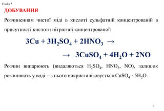 ДОБУВАННЯ
Розчиненням чистої міді в кислоті сульфатній концентрованій в
присутності кислоти нітратної концентрованої:
3Cu + 3H2SO4 + 2HNO3 →
→ 3CuSO4 + 4H2O + 2NO
Розчин випарюють (видаляються H2SO4, HNO3, NO), залишок
розчиняють у воді – з нього викристалізовується CuSO4 · 5H2O.
5
Слайд 5
 