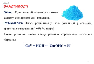 ВЛАСТИВОСТІ
Опис. Кристалічний порошок синього
кольору або прозорі сині кристали.
Розчинність. Легко розчинний у воді, розчинний у метанолі,
практично не розчинний у 96 % спирті.
Водні розчини мають кислу реакцію середовища внаслідок
гідролізу:
Cu2+ + HOH ↔ Cu(OH)+ + H+
6
Слайд 6
 