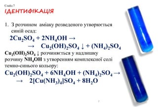 7
ІДЕНТИФІКАЦІЯ
1. З розчином аміаку розведеного утворюється
синій осад:
2Cu2SO4 + 2NH4OH →
→ Cu2(OH)2SO4 ↓ + (NH4)2SO4
Cu2(OH)2SO4 ↓ розчиняється у надлишку
розчину NH4OH з утворенням комплексної солі
темно-синього кольору:
Cu2(OH)2SO4 + 6NH4OH + (NH4)2SO4 →
→ 2[Cu(NH3)4]SO4 + 8H2O
Слайд 7
 