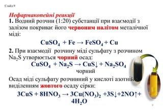 Нефармакопейні реакції
1. Водний розчин (1:20) субстанції при взаємодії з
залізом покриває його червоним налітом металічної
міді:
CuSO4 + Fe → FeSO4 + Cu
2. При взаємодії розчину міді сульфату з розчином
Na2S утворюється чорний осад:
CuSO4 + Na2S → CuS↓ + Na2SО4
чорний
Осад міді сульфату розчинний у кислоті азотній з
виділенням жовтого осаду сірки:
3CuS + 8HNO3 → 3Cu(NO3)2 +3S↓+2NO↑+
4H2O 9
Слайд 9
 