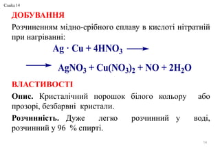 ДОБУВАННЯ
Розчиненням мідно-срібного сплаву в кислоті нітратній
при нагріванні:
ВЛАСТИВОСТІ
Опис. Кристалічний порошок білого кольору або
прозорі, безбарвні кристали.
Розчинність. Дуже легко розчинний у воді,
розчинний у 96 % спирті.
14
Ag · Cu + 4HNO3
AgNO3 + Cu(NO3)2 + NO + 2H2O
Слайд 14
 