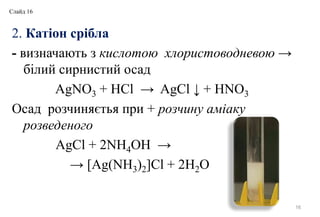 2. Катіон срібла
- визначають з кислотою хлористоводневою →
білий сирнистий осад
AgNO3 + HCl → AgCl ↓ + HNO3
Осад розчиняєтья при + розчину аміаку
розведеного
AgCl + 2NH4OH →
→ [Ag(NH3)2]Cl + 2H2O
16
Слайд 16
 