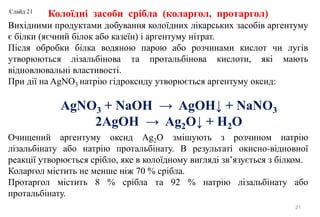 21
Колоїдні засоби срібла (коларгол, протаргол)
Вихідними продуктами добування колоїдних лікарських засобів аргентуму
є білки (яєчний білок або казеїн) і аргентуму нітрат.
Після обробки білка водяною парою або розчинами кислот чи лугів
утворюються лізальбінова та протальбінова кислоти, які мають
відновлювальні властивості.
При дії на AgNO3 натрію гідроксиду утворюється аргентуму оксид:
Очищений аргентуму оксид Ag2O змішують з розчином натрію
лізальбінату або натрію протальбінату. В результаті окисно-відновної
реакції утворюється срібло, яке в колоїдному вигляді зв’язується з білком.
Коларгол містить не менше ніж 70 % срібла.
Протаргол містить 8 % срібла та 92 % натрію лізальбінату або
протальбінату.
AgNO3 + NaOH → AgOH↓ + NaNO3
2AgOH → Ag2O↓ + H2O
Слайд 21
 