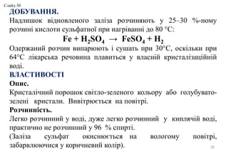 30
ДОБУВАННЯ.
Надлишок відновленого заліза розчиняють у 25–30 %-ному
розчині кислоти сульфатної при нагріванні до 80 °C:
Fe + H2SO4 → FeSO4 + H2
Одержаний розчин випарюють і сушать при 30°C, оскільки при
64°C лікарська речовина плавиться у власній кристалізаційній
воді.
ВЛАСТИВОСТІ
Опис.
Кристалічний порошок світло-зеленого кольору або голубувато-
зелені кристали. Вивітрюється на повітрі.
Розчинність.
Легко розчинний у воді, дуже легко розчинний у киплячій воді,
практично не розчинний у 96 % спирті.
(Заліза сульфат окиснюється на вологому повітрі,
забарвлюючися у коричневий колір).
Слайд 30
 