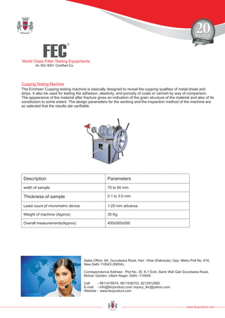 FEC
R
World Class Filter Testing Equipments
An ISO 9001 Certified Co.
www.fecproduct.com
Sales Office: 9A, Gurudwara Road, Hari Vihar (Kakraula), Opp. Metro Poll No. 816,
New Delhi 110043 (INDIA).
Correspondence Address : Plot No. 35, K-1 Extn, Bank Wali Gali Gurudwara Road,
Mohan Garden, Uttam Nager, Delhi -110059.
Cell - 9811478874, 9811938703, 9212912990
E-mail - info@fecproduct.com/ inquiry_fec@yahoo.com
Website - www.fecproduct.com
Cupping Testing Machine
The Erichsen Cupping testing machine is basically designed to reveal the cupping qualities of metal sheet and
strips. It also be used for testing the adhesion, elasticity, and porosity of coats or varnish by way of comparison.
The appearance of the material after fracture gives an indication of the grain structure of the material and also of its
constitution to some extent. The design parameters for the working and the inspection method of the machine are
so selected that the results ate varifiable.
Description Parameters
width of sample 70 to 90 mm
Thickness of sample 0.1 to 3.0 mm
Least count pf micrometric device 1-25 mm advance
Weight of machine (Approx) 35 Kg
Overall measurements(Approx) 450x500x500
 