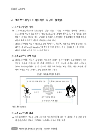 114 제18차 창조경제연구회 공개 포럼❙‘하드웨어 스타트업’
하드웨어 스타트업
4. 크라우드펀딩: 아이디어와 자금의 플랫폼
□ 크라우드펀딩의 정의
◦ 크라우드펀딩(Crowd funding)은 군중 또는 다수를 의미하는 영어의 ‘크라우드
(crowd)’와 자금제공을 뜻하는 ‘펀딩(funding)’을 조합한 용어로서, 특정 활동을 위해
필요한 자금을 인터넷 또는 온라인 중개자(크라우드펀딩 플랫폼업체)를 통해 불특정
다수에게서 모집하고 이익을 공유하는 것을 의미
- 크라우드펀딩의 개념은 대중으로부터 아이디어, 피드백, 해결책을 얻어 활동하는 ‘크
라우드 소싱(Crowd Sourcing)’에 뿌리를 두고 있으며, 특히 공유와 참여를 중시하는
대중으로부터 자금을 모으는 것이 목적임
□ 크라우드펀딩 운영 원리
◦ 크라우드펀딩은 자금의 모집자와 제공자간 거래가 온라인상에서 소셜미디어에 의한
쌍방향 소통을 바탕으로 한 관계 지향적이고 집단 지능적 속성을 가진 소셜펀딩
(social funding)이라고 할 수 있으며, 자금 수요자(개인 또는 기업), 자금 제공자, 중
재자 역할을 하는 크라우드펀딩 플랫폼으로 구성됨
[그림] 크라우드펀딩 흐름도
자료: 조유리(2013)
□ 크라우드펀딩의 효과
◦ 크라우드펀딩은 웹2.0, 소셜 네트워크 서비스(SNS)에 기반 한 새로운 자금 조달 방법
의 등장이면서, 금융의 민주화로 나아가는 새로운 금융 모델
 
