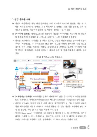 1194. 보고서
III. 혁신 생태계의 도래
□ 창업 플랫폼 사례
◦ 기업의 혁신역량을 돕는 혁신 플랫폼은 크게 비즈니스 아이디어 플랫폼, 개발 및 시
제품 제작을 도와주는 플랫폼, 오픈 이노베이션 플랫폼, 자금 지원 플랫폼, 교육 및
네트워킹 플랫폼, 기술이전 플랫폼 등 다양한 종류로 나눌 수 있음
◦ (아이디어 플랫폼) 퀄키(Quirky)는 일반인이 제출한 아이디어를 커뮤니티 및 전문가
의 협업을 통해 제품개발 및 서비스를 도와주는 ‘소셜 제품개발 플랫폼’임
- 신속한 프로세스로 카피캣을 방지하고 있으며, 수많은 혁신제품들을 출시하여 로얄티
수익과 제품매출을 주 수익원으로 삼고 참여 유도를 위하여 참여자의 ‘영향’정도를
점수화 하여 수익을 배분하는 영향도 보상시스템을 운영하고 있으며, 아이디어 제출
및 평가의 품질관리를 위하여 아이디어 제출비 부과 및 평가 투표수의 제한을 두고
있음
[그림] 퀄키(Quirky)의 프로세스
◦ (시제품생산 플랫폼) 아이디어를 실제로 시제품으로 만들 수 있도록 도와주는 플랫폼
으로 대표적으로 쉐이프웨이(Shapeways), 테크숍(Techshop), Thingiverse 등이 있음
- 미국의 테크숍은 ‘창의성 발현을 위한 개방형 제조플랫폼’으로, 3D 프린터를 비롯한
첨단 제조설비를 저렴한 비용으로 마음껏 활용할 수 있는 기반을 제공하며 관련 교
육 및 컨설팅, 회원 간 교류 등을 지원해 주고 있음
- 미국의 Shapeways는 아이디어를 3D 프린팅을 활용해 생산, 3D 프린팅제품, 디자인
파일을 거래할 수 있는 플랫폼으로, 플라스틱, 세라믹, 금속 등 다양한 재료들로 3D
프린팅 서비스를 제공하고 있음. 한국에서도 3D Mon 이라는 업체가 있음
 