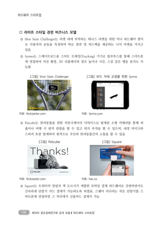 138 제18차 창조경제연구회 공개 포럼❙‘하드웨어 스타트업’
하드웨어 스타트업
□ 라이프 스타일 관련 비즈니스 모델
◦ Shot Stats Challenger는 라켓 내에 부착하는 테니스 라켓을 위한 미니 하드웨어 센서
로 사용자의 운동을 측정하여 바로 결과 및 피드백을 제공하는 니치 마켓을 가지고
있음
◦ Syrmo는 스케이트보드용 스마트 트래킹(Tracking) 기기로 블루투스를 통해 스마트폰
에 연결하여 사진 촬영, 3D 리플레이와 점프 높이나 시간, 스킬 같은 행동 분석도 가
능함
[그림] Shot Stats Challenger [그림] 보드 자세 교정을 위한 Syrmo
자료: Kickstarter.com 자료: Syrmo.com
◦ Petcube는 반려동물을 위한 커뮤니케이터 디바이스로 탑재된 소형 카메라를 통해 외
출이나 여행 시 원격 관찰을 할 수 있고 위치 추적을 할 수 있으며, 내장 마이크와
스피커 또한 탑재하여 원격으로 주인과 반려동물간의 소통을 할 수 있음
[그림] Petcube [그림] Square
자료: Kickstarter.com 자료: hax.co
◦ Square는 트위터의 창립자 잭 도르시가 개발한 모바일 결제 하드웨어로 간편하면서도
신속하게 단말기 카드 결제가 가능하도록 하였음. 스퀘어 리더라는 작은 단말기를 스
마트폰에 연결하면 그 자리에서 신용카드 결제가 가능
 