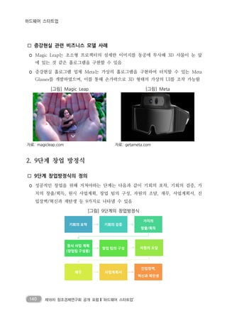 140 제18차 창조경제연구회 공개 포럼❙‘하드웨어 스타트업’
하드웨어 스타트업
□ 증강현실 관련 비즈니스 모델 사례
◦ Magic Leap는 초소형 프로젝터의 섬세한 이미지를 동공에 투사해 3D 사물이 눈 앞
에 있는 것 같은 홀로그램을 구현할 수 있음
◦ 증강현실 홀로그램 업체 Meta는 가상의 홀로그램을 구현하여 터치할 수 있는 Meta
Glasses를 개발하였으며, 이를 통해 손가락으로 3D 형태의 가상의 UI를 조작 가능함
[그림] Magic Leap [그림] Meta
자료: magicleap.com 자료: getameta.com
2. 9단계 창업 방정식
□ 9단계 창업방정식의 정의
◦ 성공적인 창업을 위해 거쳐야하는 단계는 다음과 같이 기회의 포착, 기회의 검증, 가
치의 창출/획득, 원시 사업계획, 창업 팀의 구성, 자원의 조달, 재무, 사업계획서, 진
입장벽/혁신과 재탄생 등 9가지로 나타낼 수 있음
[그림] 9단계의 창업방정식
 