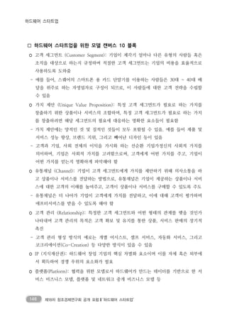 146 제18차 창조경제연구회 공개 포럼❙‘하드웨어 스타트업’
하드웨어 스타트업
□ 하드웨어 스타트업을 위한 모델 캔버스 10 블록
◦ 고객 세그먼트 (Customer Segment): 기업이 제각기 얼마나 다른 유형의 사람들 혹은
조직을 대상으로 하는지 규정하며 적절한 고객 세그먼트는 기업의 비용을 효율적으로
사용하도록 도와줌
- 예를 들어, 스퀘어의 스마트폰 용 카드 단말기를 이용하는 사람들은 30대 ~ 40대 배
달을 위주로 하는 자영업자로 구성이 되므로, 이 사람들에 대한 고객 전략을 수립할
수 있음
◦ 가치 제안 (Unique Value Proposition): 특정 고객 세그먼트가 필요로 하는 가치를
창출하기 위한 상품이나 서비스의 조합하며, 특정 고객 세그먼트가 필요로 하는 가치
를 창출하려면 해당 세그먼트의 필요에 대응하는 명확한 요소들이 필요함
- 가치 제안에는 양적인 것 및 질적인 것들이 모두 포함될 수 있음. 예를 들어 제품 및
서비스 성능 향상, 브랜드 지위, 그리고 빼어난 디자인 등이 있음
- 고객과 기업, 사회 전체의 이익을 가시화 하는 선순환 기업가정신의 사회적 가치를
의미하며, 기업은 사회적 가치를 고려함으로써, 고객에게 어떤 가치를 주고, 기업이
어떤 가치를 얻는지 명확하게 파악해야 함
◦ 유통채널 (Channel): 기업이 고객 세그먼트에게 가치를 제안하기 위해 의사소통을 하
고 상품이나 서비스를 전달하는 방법으로, 유통채널은 기업이 제공하는 상품이나 서비
스에 대한 고객의 이해를 높여주고, 고객이 상품이나 서비스를 구매할 수 있도록 주도
- 유통채널은 더 나아가 기업이 고객에게 가치를 전달하고, 이에 대해 고객이 평가하며
애프터서비스를 받을 수 있도록 해야 함
◦ 고객 관리 (Relationship): 특정한 고객 세그먼트와 어떤 형태의 관계를 맺을 것인가
나타내며 고객 관리의 목적은 고객 확보 및 유지를 통한 상품, 서비스 판매의 장기적
촉진
- 고객 관리 형성 방식의 예로는 개별 어시스트, 셀프 서비스, 자동화 서비스, 그리고
코크리에이션(Co-Creation) 등 다양한 방식이 있을 수 있음
◦ IP (지식재산권): 하드웨어 창업 기업의 핵심 차별화 요소이며 이를 자체 혹은 외부에
서 획득하여 경쟁 우위의 요소화가 필요
◦ 플랫폼(Platform): 협력을 위한 모델로서 하드웨어가 만드는 데이터를 기반으로 한 서
비스 비즈니스 모델, 플랫폼 및 네트워크 중개 비즈니스 모델 등
 