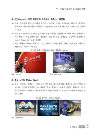 1554. 보고서
VI. 국내외 하드웨어 스타트업의 현황
④ 잉단(Ingdan), 중국 광동성의 하드웨어 오픈소스 플랫폼
◦ 중국 광동성의 최대 하드웨어 오픈소스 플랫폼 잉단은 'IoT(사물인터넷)의 혁신적인
플랫폼을 지향하여 헥셀러레이터나 Highway1 못지않게 하드웨어 스타트업을 지원하
고 있음
◦ 잉단은 Cogoboy라는 중국 전자부품 유통기업에서 출발한 하드웨어 제조 플랫폼으로
하드웨어 IT 기업들에게 중국 광동성의 부품 및 조립 공장들을 신속하게 연결해주는
Supply Chain Service를 제공함
- 잉단 내에는 2000여 개의 IoT 기업, 3000개의 부품 공장, 200만 명의 관계자와의 플
랫폼으로 구성이 되어 있음
[그림] 중국의 하드웨어 제조 플랫폼 Ingdan
자료: hax.co 자료: platum.kr
⑤ 중국 심천의 Maker Week
◦ 중국 심천에서 개최하는 스타트업의 창작품을 전시하기 위한 주간으로 2015년부터 매
년 6월 <선전국제창업주간>을 개최해 ‘국제 창업자의 도시’를 실현할 계획이고, 전 세
계 창업자들이 선전에서 자유롭게 아이디어를 공유할 수 있도록 하드웨어 플랫폼을 제
공할 계획
[그림] 중국의 Maker Week
자료: platum.kr
 