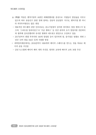 162 제18차 창조경제연구회 공개 포럼❙‘하드웨어 스타트업’
하드웨어 스타트업
◦ (역삼) 역삼은 벤처기업의 요람인 테헤란밸리를 중심으로 기업들이 빌딩숲을 이루고
있으며 하루 유동인구 20만 명에 달하는 강남의 중심업무 지구로, 벤처기업 뿐 아니
라 외국투자법인도 많은 편임
- 대표적인 하드웨어 관련 인프라로는 중소기업청이 설치한 하이테크 창업 캠퍼스가 있
으며, ‘스타트업 얼라이언스’나 ‘구글 캠퍼스’ 등 민간 분야의 초기 창업지원 전문회사
와 협력해 실리콘밸리와 유사한 형태의 네트워크 환경으로 조성하고 있음
- 2017년까지 엔젤 투자사와 160개 창업팀 등이 입주하게 됨. 중기청은 팀별로 최대 3
년간 10억 원을 R&D 등에 지원할 방침
◦ 과학창의재단에서는 2018년까지 1000개의 메이커 스페이스를 만드는 것을 목표로 메
이커 운동 추진중
- 금년 9,11월에 메이커 페어 개최 추진중. 방과후 교육에 메이커 교육 포함 추진
 
