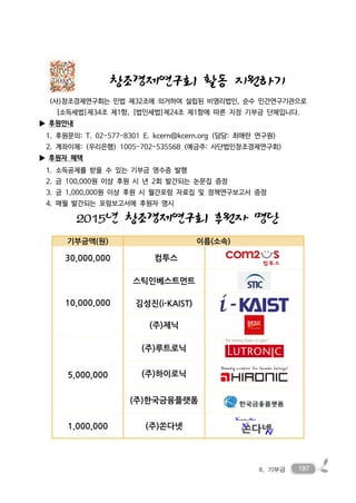 1976. 기부금
창조경제연구회 활동 지원하기
(사)창조경제연구회는 민법 제32조에 의거하여 설립된 비영리법인, 순수 민간연구기관으로
[소득세법]제34조 제1항, [법인세법]제24조 제1항에 따른 지정 기부금 단체입니다.
▶ 후원안내
1. 후원문의: T. 02-577-8301 E. kcern@kcern.org (담당: 최애란 연구원)
2. 계좌이체: (우리은행) 1005-702-535568 (예금주: 사단법인창조경제연구회)
▶ 후원자 혜택
1. 소득공제를 받을 수 있는 기부금 영수증 발행
2. 금 100,000원 이상 후원 시 년 2회 발간되는 논문집 증정
3. 금 1,000,000원 이상 후원 시 월간포럼 자료집 및 정책연구보고서 증정
4. 매월 발간되는 포럼보고서에 후원자 명시
2015년 창조경제연구회 후원자 명단
기부금액(원) 이름(소속)
30,000,000 컴투스
10,000,000
스틱인베스트먼트
김성진(i-KAIST)
(주)제닉
5,000,000
(주)루트로닉
(주)하이로닉
(주)한국금융플랫폼
1,000,000 (주)쏜다넷
 