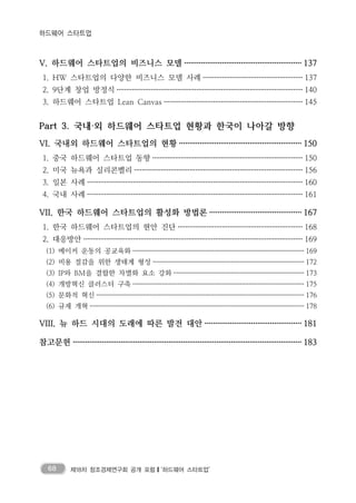 68 제18차 창조경제연구회 공개 포럼❙‘하드웨어 스타트업’
하드웨어 스타트업
V. 하드웨어 스타트업의 비즈니스 모델 ························································ 137
1. HW 스타트업의 다양한 비즈니스 모델 사례 ···················································· 137
2. 9단계 창업 방정식 ·································································································· 140
3. 하드웨어 스타트업 Lean Canvas ········································································· 145
Part 3. 국내·외 하드웨어 스타트업 현황과 한국이 나아갈 방향
VI. 국내외 하드웨어 스타트업의 현황 ··························································· 150
1. 중국 하드웨어 스타트업 동향 ··············································································· 150
2. 미국 뉴욕과 실리콘벨리 ························································································ 156
3. 일본 사례 ················································································································· 160
4. 국내 사례 ················································································································· 161
VII. 한국 하드웨어 스타트업의 활성화 방법론 ············································ 167
1. 한국 하드웨어 스타트업의 현안 진단 ································································· 168
2. 대응방안 ··················································································································· 169
(1) 메이커 운동의 공교육화 ··································································································· 169
(2) 비용 절감을 위한 생태계 형성 ······················································································· 172
(3) IP와 BM을 결합한 차별화 요소 강화 ··········································································· 173
(4) 개방혁신 클러스터 구축 ··································································································· 175
(5) 문화적 혁신 ························································································································ 176
(6) 규제 개혁 ···························································································································· 178
VIII. 뉴 하드 시대의 도래에 따른 발전 대안 ·············································· 181
참고문헌 ·············································································································· 183
 