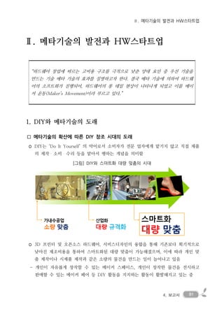 814. 보고서
Ⅱ. 메타기술의 발전과 HW스타트업
Ⅱ. 메타기술의 발전과 HW스타트업
“하드웨어 창업에 따르는 고비용 구조를 극적으로 낮춘 양대 요인 중 우선 기술을
만드는 기술 메타 기술의 효과를 설명하고자 한다. 결국 메타 기술에 의하여 하드웨
어의 소프트화가 진행되어, 하드웨어의 롱 테일 현상이 나타나게 되었고 이를 메이
커 운동(Maker’s Movement)이라 부르고 있다.”
1. DIY와 메타기술의 도래
□ 메타기술의 확산에 따른 DIY 창조 시대의 도래
◦ DIY는 ‘Do It Yourself’ 의 약어로서 소비자가 전문 업자에게 맡기지 않고 직접 제품
의 제작・소비・수리 등을 맡아서 행하는 개념을 의미함
[그림] DIY와 스마트화 대량 맞춤의 시대
◦ 3D 프린터 및 오픈소스 하드웨어, 서비스디자인의 융합을 통해 기존보다 획기적으로
낮아진 제조비용을 통하여 스마트화된 대량 맞춤이 가능해졌으며, 이에 따라 개인 맞
춤 제작이나 시제품 제작과 같은 소량의 물건을 만드는 일이 늘어나고 있음
- 개인이 자유롭게 창작할 수 있는 메이커 스페이스, 개인이 창작한 물건을 전시하고
판매할 수 있는 메이커 페어 등 DIY 활동을 지지하는 활동이 활발해지고 있는 중
 