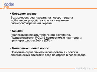 • Поворот экрана
Возможность реагировать на поворот экрана
мобильного устройства или на изменение
размеров/разрешения экрана.
• Печать
Реализована печать табличного документа.
Поддерживаются PCL3-5 совместимые принтеры и
принтеры фирмы Zebra (ZPL).
• Полнотекстовый поиск
Основные сценарии его использования - поиск в
динамических списках и ввод по строке в полях ввода.
 