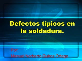 Defectos típicos en
la soldadura.
Por:
Manuel Norberto Quiroz Ortega.
 