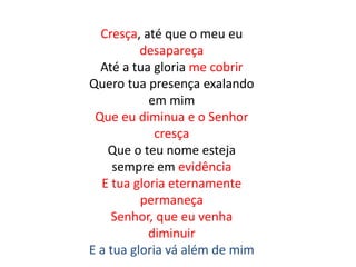 Cresça, até que o meu eu
desapareça
Até a tua gloria me cobrir
Quero tua presença exalando
em mim
Que eu diminua e o Senhor
cresça
Que o teu nome esteja
sempre em evidência
E tua gloria eternamente
permaneça
Senhor, que eu venha
diminuir
E a tua gloria vá além de mim
 