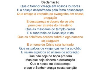 Declamação
Que o Senhor cresça em nossos louvores
E o desejo desenfreado pela fama desapareça
Que cresça a verdade do evangelho em nossa
pregação
E desapareça o desejo de se alto
promover através do ministério
Que as máscaras do templo caiam
E a soberania de Deus seja vista
Que os holofotes acesos sobre o ego humano
se apaguem
E o nome de Cristo seja honrado
Que os palcos de vinganças venha ao chão
E sejam erguidos só altares de adoração
Que não seja da boca pra fora
Mas que seja sincera a declaração
Que o nosso eu desapareça
e que o Senhor cresça nessa canção
 