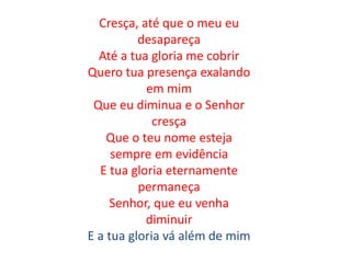 Cresça, até que o meu eu
desapareça
Até a tua gloria me cobrir
Quero tua presença exalando
em mim
Que eu diminua e o Senhor
cresça
Que o teu nome esteja
sempre em evidência
E tua gloria eternamente
permaneça
Senhor, que eu venha
diminuir
E a tua gloria vá além de mim
 