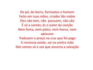 Do pó, do barro, formastes o homem
Feito em tuas mãos, criador tão nobre
Eles não tem, não possuem, não são
É só a caneta, és o autor da canção
Nem fama, nem palco, nem honra, nem
aplausos
Traduzem o preço na cruz que foi pago
A renúncia existe, vai na contra mão
Nós somos só a voz que anuncia a salvação
 