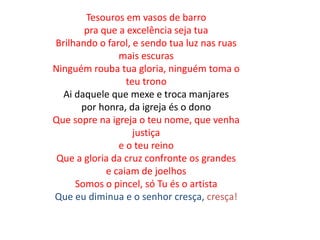 Tesouros em vasos de barro
pra que a excelência seja tua
Brilhando o farol, e sendo tua luz nas ruas
mais escuras
Ninguém rouba tua gloria, ninguém toma o
teu trono
Ai daquele que mexe e troca manjares
por honra, da igreja és o dono
Que sopre na igreja o teu nome, que venha
justiça
e o teu reino
Que a gloria da cruz confronte os grandes
e caiam de joelhos
Somos o pincel, só Tu és o artista
Que eu diminua e o senhor cresça, cresça!
 